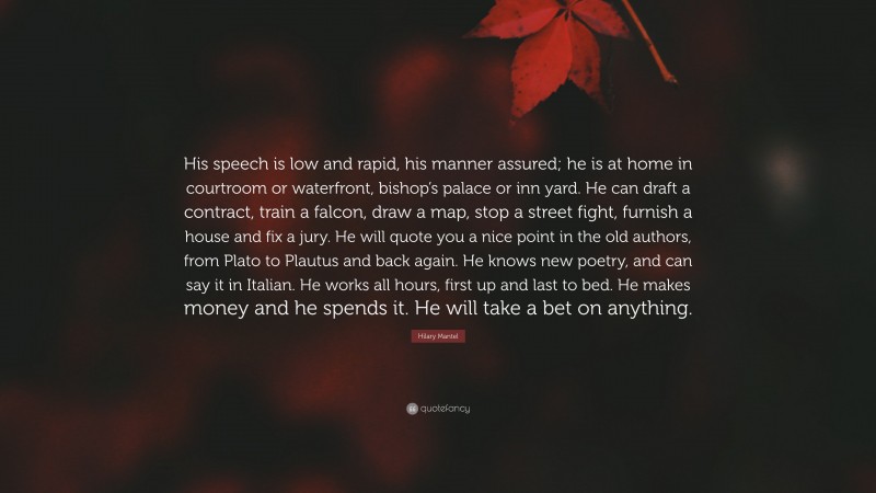 Hilary Mantel Quote: “His speech is low and rapid, his manner assured; he is at home in courtroom or waterfront, bishop’s palace or inn yard. He can draft a contract, train a falcon, draw a map, stop a street fight, furnish a house and fix a jury. He will quote you a nice point in the old authors, from Plato to Plautus and back again. He knows new poetry, and can say it in Italian. He works all hours, first up and last to bed. He makes money and he spends it. He will take a bet on anything.”