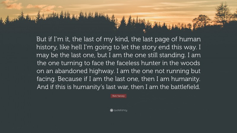 Rick Yancey Quote: “But if I’m it, the last of my kind, the last page of human history, like hell I’m going to let the story end this way. I may be the last one, but I am the one still standing. I am the one turning to face the faceless hunter in the woods on an abandoned highway. I am the one not running but facing. Because if I am the last one, then I am humanity. And if this is humanity’s last war, then I am the battlefield.”