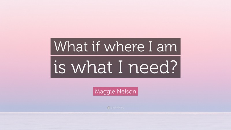 Maggie Nelson Quote: “What if where I am is what I need?”