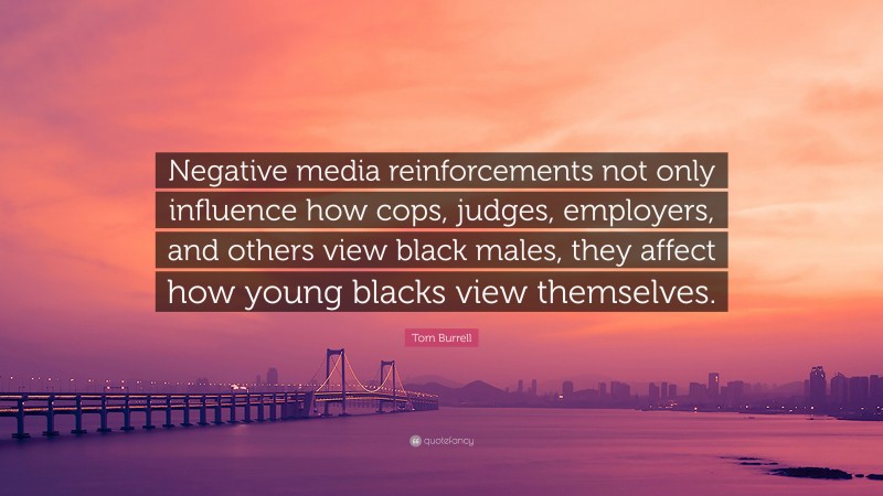 Tom Burrell Quote: “Negative media reinforcements not only influence how cops, judges, employers, and others view black males, they affect how young blacks view themselves.”