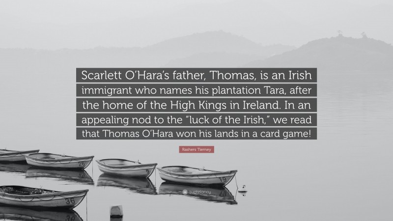 Rashers Tierney Quote: “Scarlett O’Hara’s father, Thomas, is an Irish immigrant who names his plantation Tara, after the home of the High Kings in Ireland. In an appealing nod to the “luck of the Irish,” we read that Thomas O’Hara won his lands in a card game!”