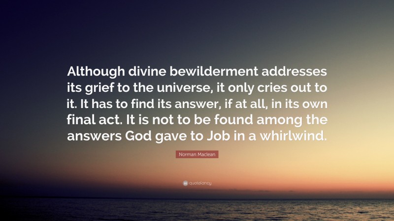 Norman Maclean Quote: “Although divine bewilderment addresses its grief to the universe, it only cries out to it. It has to find its answer, if at all, in its own final act. It is not to be found among the answers God gave to Job in a whirlwind.”