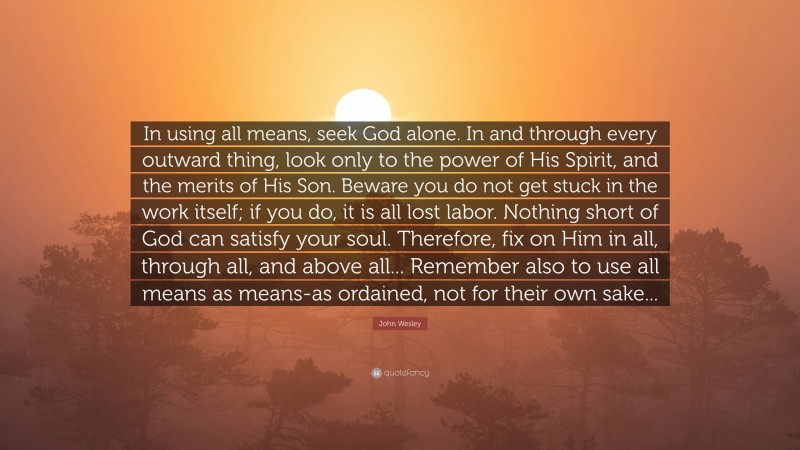 John Wesley Quote: “In using all means, seek God alone. In and through every outward thing, look only to the power of His Spirit, and the merits of His Son. Beware you do not get stuck in the work itself; if you do, it is all lost labor. Nothing short of God can satisfy your soul. Therefore, fix on Him in all, through all, and above all... Remember also to use all means as means-as ordained, not for their own sake...”