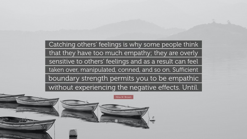 Nina W. Brown Quote: “Catching others’ feelings is why some people think that they have too much empathy; they are overly sensitive to others’ feelings and as a result can feel taken over, manipulated, conned, and so on. Sufficient boundary strength permits you to be empathic without experiencing the negative effects. Until.”