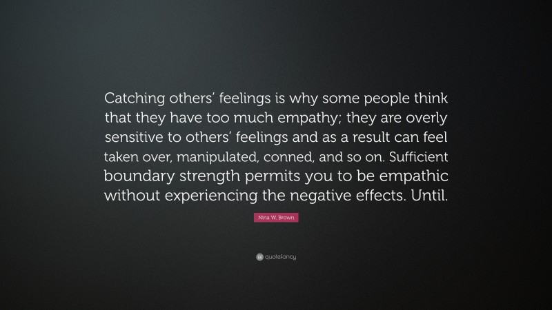 Nina W. Brown Quote: “Catching others’ feelings is why some people think that they have too much empathy; they are overly sensitive to others’ feelings and as a result can feel taken over, manipulated, conned, and so on. Sufficient boundary strength permits you to be empathic without experiencing the negative effects. Until.”