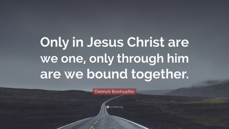 Dietrich Bonhoeffer Quote: “Only in Jesus Christ are we one, only through him are we bound together.”