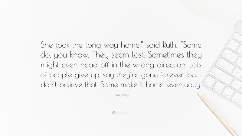 Louise Penny Quote: “She took the long way home,” said Ruth. “Some do, you know. They seem lost. Sometimes they might even head off in the wrong direction. Lots of people give up, say they’re gone forever, but I don’t believe that. Some make it home, eventually.”