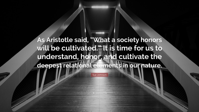 Sue Johnson Quote: “As Aristotle said, “What a society honors will be cultivated.” It is time for us to understand, honor, and cultivate the deepest relational elements in our nature.”