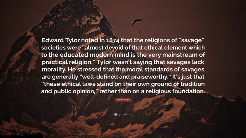 Robert Wright Quote: “Edward Tylor noted in 1874 that the religions of “savage” societies were “almost devoid of that ethical element which to the educated modern mind is the very mainstream of practical religion.” Tylor wasn’t saying that savages lack morality. He stressed that the moral standards of savages are generally “well-defined and praiseworthy.” It’s just that “these ethical laws stand on their own ground of tradition and public opinion,” rather than on a religious foundation.”