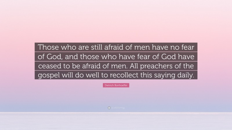 Dietrich Bonhoeffer Quote: “Those who are still afraid of men have no fear of God, and those who have fear of God have ceased to be afraid of men. All preachers of the gospel will do well to recollect this saying daily.”