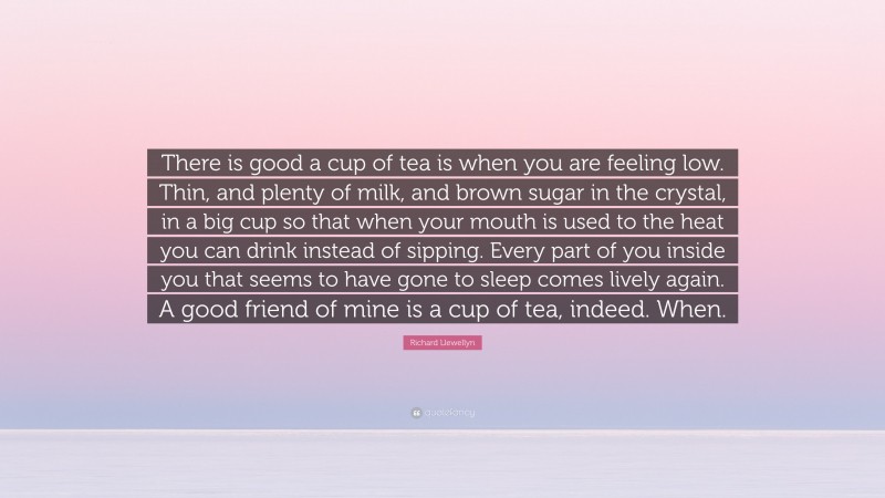 Richard Llewellyn Quote: “There is good a cup of tea is when you are feeling low. Thin, and plenty of milk, and brown sugar in the crystal, in a big cup so that when your mouth is used to the heat you can drink instead of sipping. Every part of you inside you that seems to have gone to sleep comes lively again. A good friend of mine is a cup of tea, indeed. When.”