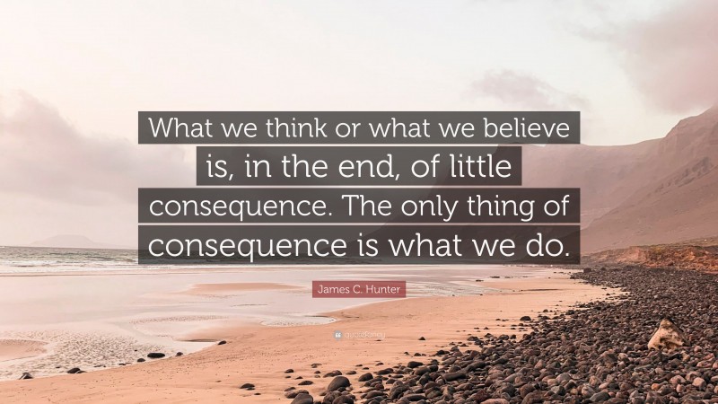 James C. Hunter Quote: “What we think or what we believe is, in the end, of little consequence. The only thing of consequence is what we do.”