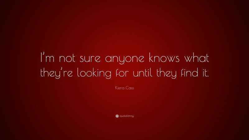 Kiera Cass Quote: “I’m not sure anyone knows what they’re looking for until they find it.”