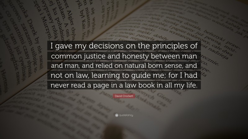 David Crockett Quote: “I gave my decisions on the principles of common justice and honesty between man and man, and relied on natural born sense, and not on law, learning to guide me; for I had never read a page in a law book in all my life.”