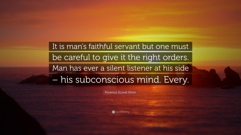 Florence Scovel Shinn Quote: “It is man’s faithful servant but one must be careful to give it the right orders. Man has ever a silent listener at his side – his subconscious mind. Every.”