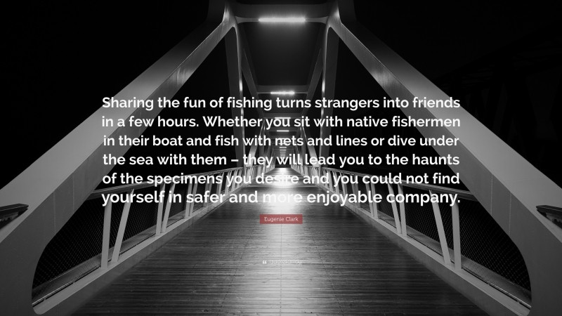 Eugenie Clark Quote: “Sharing the fun of fishing turns strangers into friends in a few hours. Whether you sit with native fishermen in their boat and fish with nets and lines or dive under the sea with them – they will lead you to the haunts of the specimens you desire and you could not find yourself in safer and more enjoyable company.”