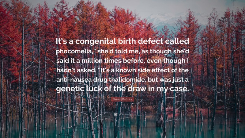 Shawn McGuire Quote: “It’s a congenital birth defect called phocomelia,” she’d told me, as though she’d said it a million times before, even though I hadn’t asked. “It’s a known side effect of the anti-nausea drug thalidomide, but was just a genetic luck of the draw in my case.”