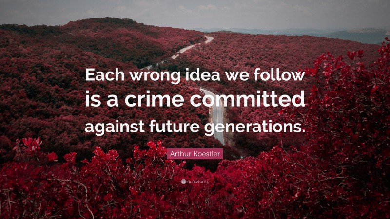 Arthur Koestler Quote: “Each wrong idea we follow is a crime committed against future generations.”