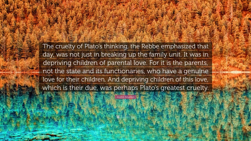 Joseph Telushkin Quote: “The cruelty of Plato’s thinking, the Rebbe emphasized that day, was not just in breaking up the family unit. It was in depriving children of parental love. For it is the parents, not the state and its functionaries, who have a genuine love for their children. And depriving children of this love, which is their due, was perhaps Plato’s greatest cruelty.”