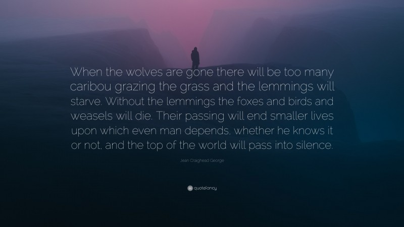 Jean Craighead George Quote: “When the wolves are gone there will be too many caribou grazing the grass and the lemmings will starve. Without the lemmings the foxes and birds and weasels will die. Their passing will end smaller lives upon which even man depends, whether he knows it or not, and the top of the world will pass into silence.”