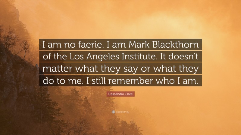 Cassandra Clare Quote: “I am no faerie. I am Mark Blackthorn of the Los Angeles Institute. It doesn’t matter what they say or what they do to me. I still remember who I am.”