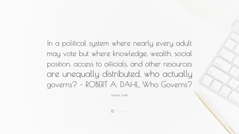 Hedrick Smith Quote: “In a political system where nearly every adult may vote but where knowledge, wealth, social position, access to officials, and other resources are unequally distributed, who actually governs? – ROBERT A. DAHL, Who Governs?”