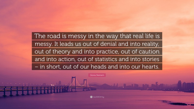Gloria Steinem Quote: “The road is messy in the way that real life is messy. It leads us out of denial and into reality, out of theory and into practice, out of caution and into action, out of statistics and into stories – in short, out of our heads and into our hearts.”
