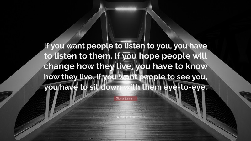 Gloria Steinem Quote: “If you want people to listen to you, you have to listen to them. If you hope people will change how they live, you have to know how they live. If you want people to see you, you have to sit down with them eye-to-eye.”
