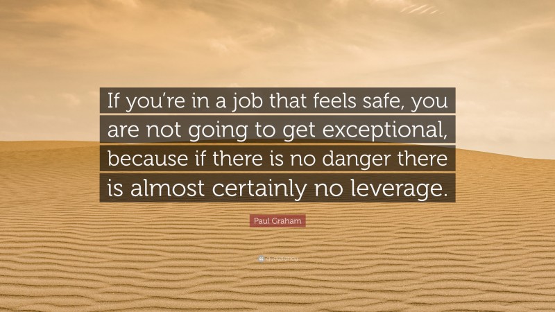Paul Graham Quote: “If you’re in a job that feels safe, you are not going to get exceptional, because if there is no danger there is almost certainly no leverage.”