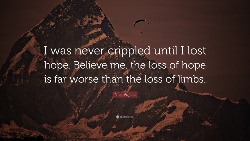 Nick Vujicic Quote: “I was never crippled until I lost hope. Believe me, the loss of hope is far worse than the loss of limbs.”