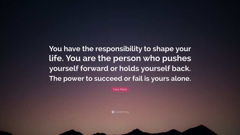 Gary Mack Quote: “You have the responsibility to shape your life. You are the person who pushes yourself forward or holds yourself back. The power to succeed or fail is yours alone.”