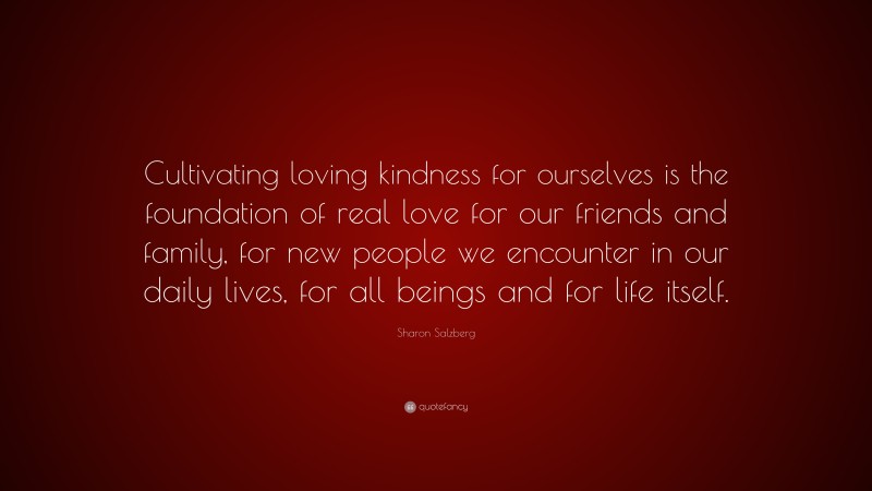 Sharon Salzberg Quote: “Cultivating loving kindness for ourselves is the foundation of real love for our friends and family, for new people we encounter in our daily lives, for all beings and for life itself.”