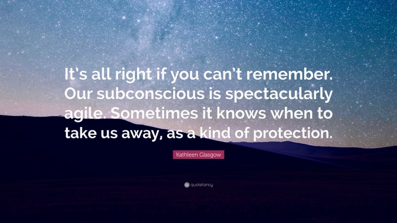 Kathleen Glasgow Quote: “It’s all right if you can’t remember. Our subconscious is spectacularly agile. Sometimes it knows when to take us away, as a kind of protection.”