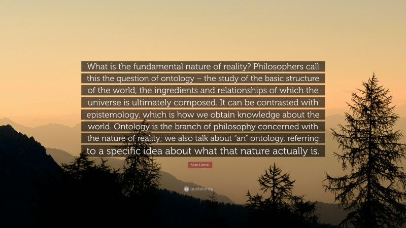 Sean Carroll Quote: “What is the fundamental nature of reality? Philosophers call this the question of ontology – the study of the basic structure of the world, the ingredients and relationships of which the universe is ultimately composed. It can be contrasted with epistemology, which is how we obtain knowledge about the world. Ontology is the branch of philosophy concerned with the nature of reality; we also talk about “an” ontology, referring to a specific idea about what that nature actually is.”