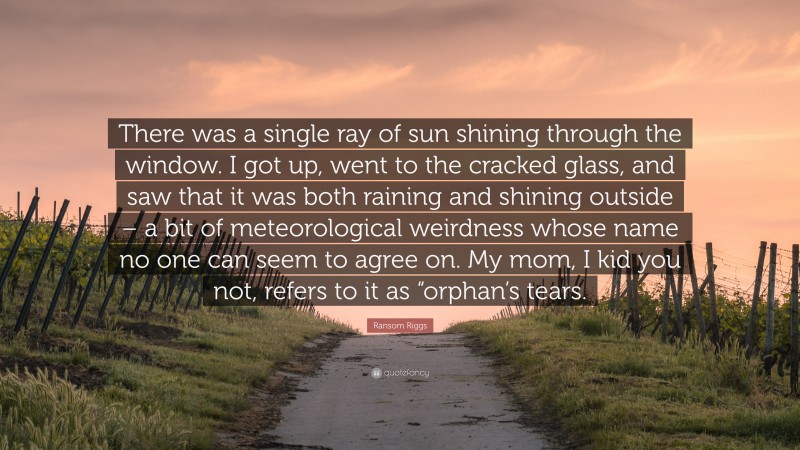 Ransom Riggs Quote: “There was a single ray of sun shining through the window. I got up, went to the cracked glass, and saw that it was both raining and shining outside – a bit of meteorological weirdness whose name no one can seem to agree on. My mom, I kid you not, refers to it as “orphan’s tears.”