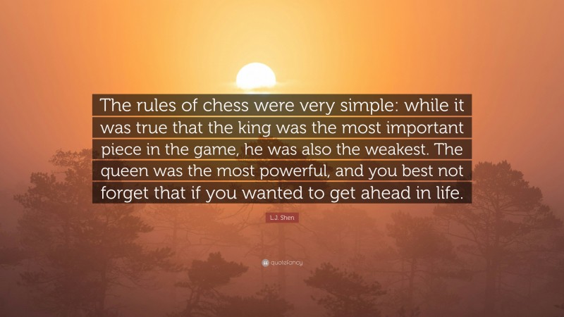 L.J. Shen Quote: “The rules of chess were very simple: while it was true that the king was the most important piece in the game, he was also the weakest. The queen was the most powerful, and you best not forget that if you wanted to get ahead in life.”