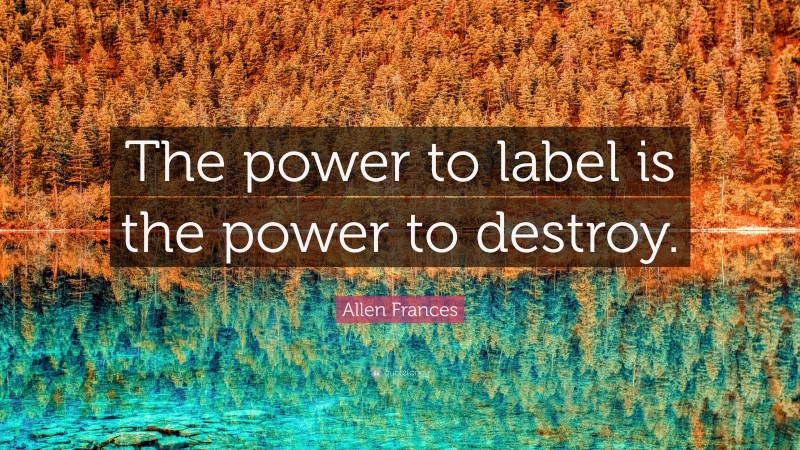 Allen Frances Quote: “The power to label is the power to destroy.”