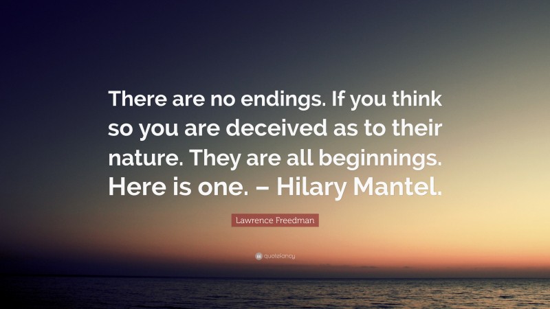 Lawrence Freedman Quote: “There are no endings. If you think so you are deceived as to their nature. They are all beginnings. Here is one. – Hilary Mantel.”