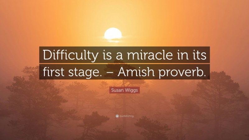 Susan Wiggs Quote: “Difficulty is a miracle in its first stage. – Amish proverb.”