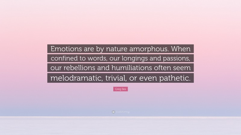 Greg Iles Quote: “Emotions are by nature amorphous. When confined to words, our longings and passions, our rebellions and humiliations often seem melodramatic, trivial, or even pathetic.”