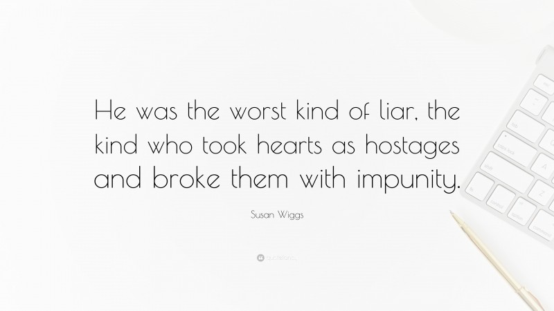 Susan Wiggs Quote: “He was the worst kind of liar, the kind who took hearts as hostages and broke them with impunity.”