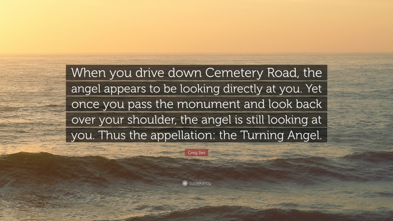 Greg Iles Quote: “When you drive down Cemetery Road, the angel appears to be looking directly at you. Yet once you pass the monument and look back over your shoulder, the angel is still looking at you. Thus the appellation: the Turning Angel.”