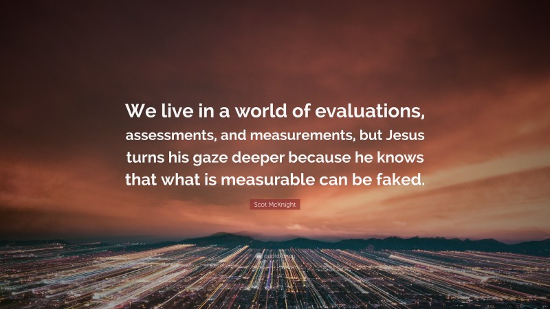 Scot McKnight Quote: “We live in a world of evaluations, assessments, and measurements, but Jesus turns his gaze deeper because he knows that what is measurable can be faked.”