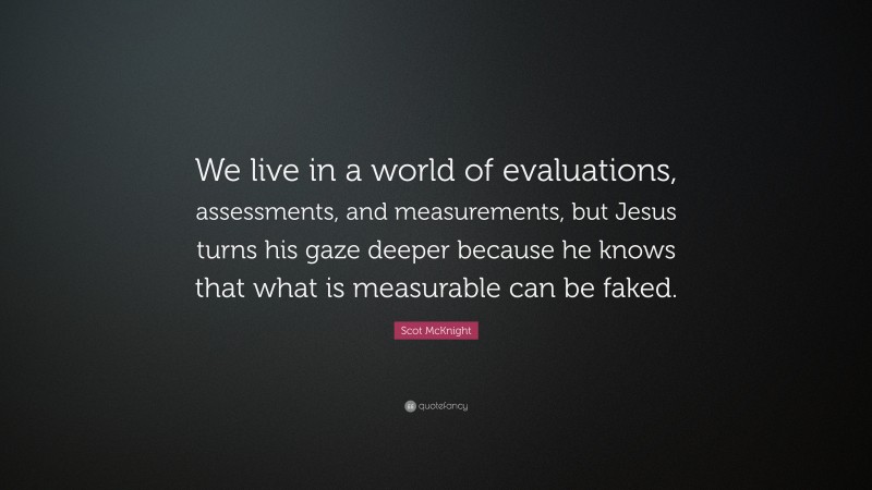 Scot McKnight Quote: “We live in a world of evaluations, assessments, and measurements, but Jesus turns his gaze deeper because he knows that what is measurable can be faked.”