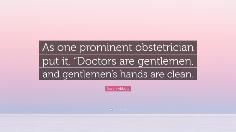 Karen Abbott Quote: “As one prominent obstetrician put it, “Doctors are gentlemen, and gentlemen’s hands are clean.”