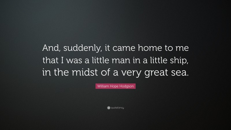 William Hope Hodgson Quote: “And, suddenly, it came home to me that I was a little man in a little ship, in the midst of a very great sea.”
