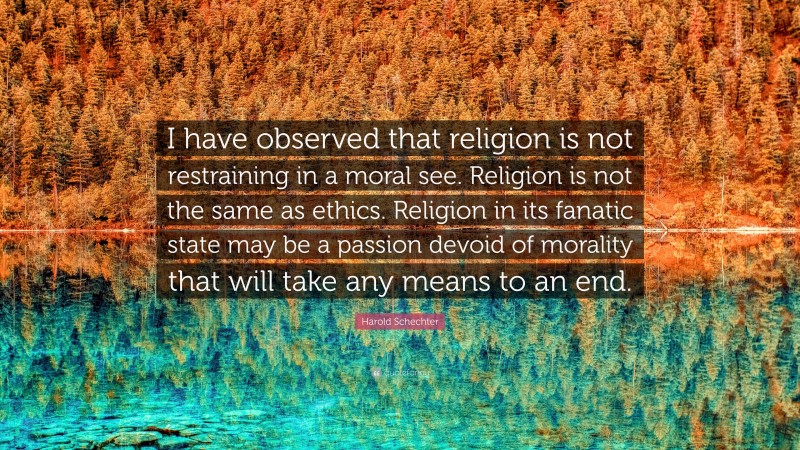 Harold Schechter Quote: “I have observed that religion is not restraining in a moral see. Religion is not the same as ethics. Religion in its fanatic state may be a passion devoid of morality that will take any means to an end.”