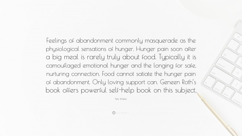 Pete Walker Quote: “Feelings of abandonment commonly masquerade as the physiological sensations of hunger. Hunger pain soon after a big meal is rarely truly about food. Typically it is camouflaged emotional hunger and the longing for safe, nurturing connection. Food cannot satiate the hunger pain of abandonment. Only loving support can. Geneen Roth’s book offers powerful self-help book on this subject.”