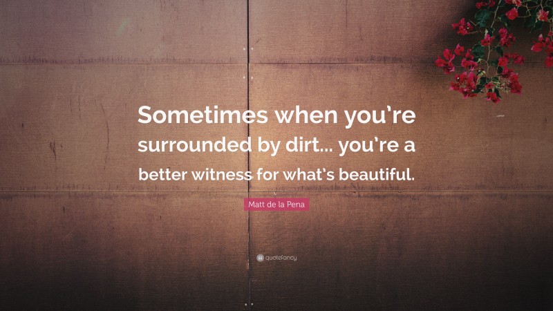 Matt de la Pena Quote: “Sometimes when you’re surrounded by dirt... you’re a better witness for what’s beautiful.”