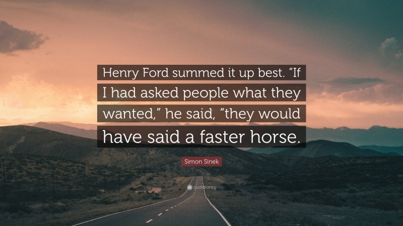 Simon Sinek Quote: “Henry Ford summed it up best. “If I had asked people what they wanted,” he said, “they would have said a faster horse.”